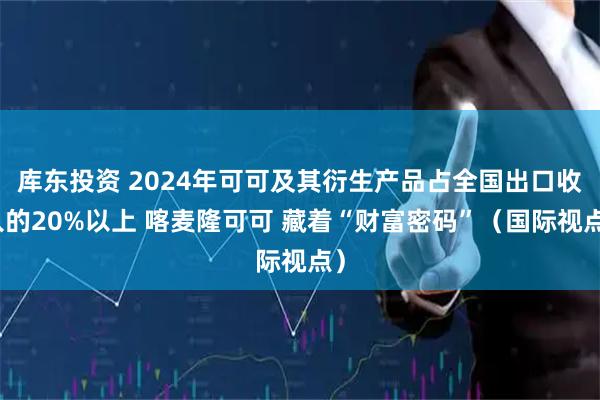 库东投资 2024年可可及其衍生产品占全国出口收入的20%以上 喀麦隆可可 藏着“财富密码”（国际视点）