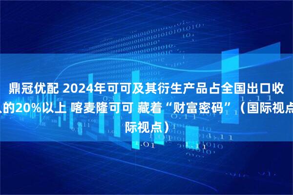 鼎冠优配 2024年可可及其衍生产品占全国出口收入的20%以上 喀麦隆可可 藏着“财富密码”（国际视点）