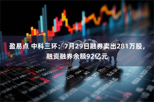 盈易点 中科三环：7月29日融券卖出281万股，融资融券余额92亿元