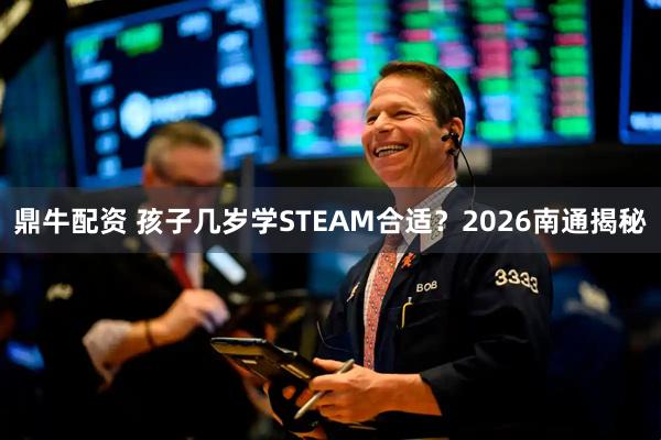 鼎牛配资 孩子几岁学STEAM合适？2026南通揭秘