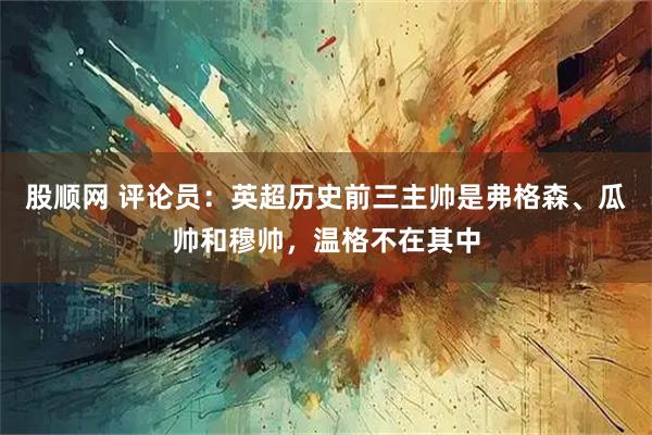 股顺网 评论员：英超历史前三主帅是弗格森、瓜帅和穆帅，温格不在其中
