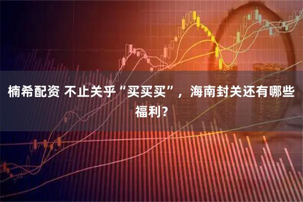 楠希配资 不止关乎“买买买”，海南封关还有哪些福利？