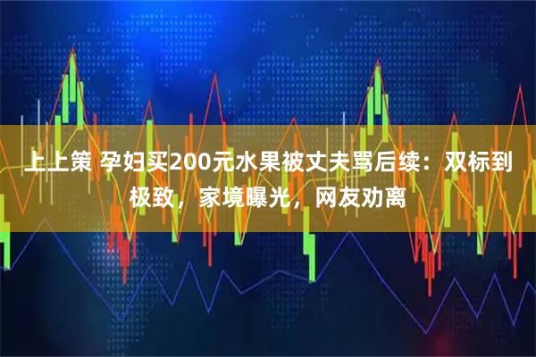 上上策 孕妇买200元水果被丈夫骂后续：双标到极致，家境曝光，网友劝离