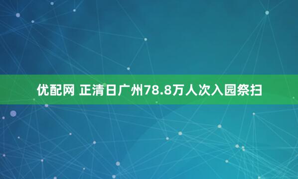 优配网 正清日广州78.8万人次入园祭扫
