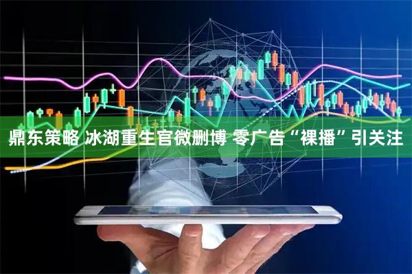 鼎东策略 冰湖重生官微删博 零广告“裸播”引关注