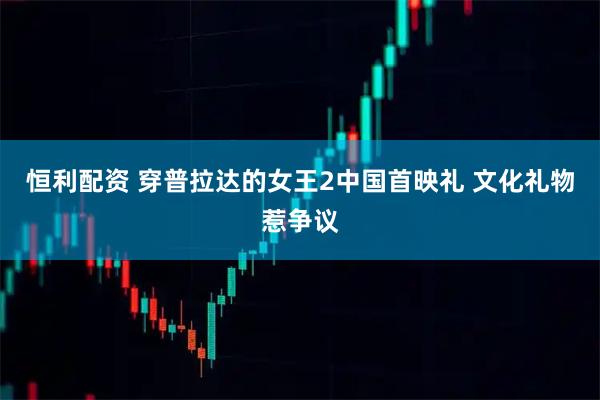 恒利配资 穿普拉达的女王2中国首映礼 文化礼物惹争议