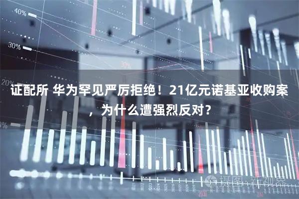 证配所 华为罕见严厉拒绝！21亿元诺基亚收购案，为什么遭强烈反对？